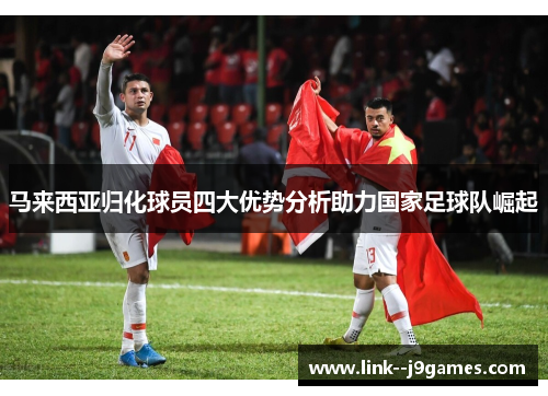 马来西亚归化球员四大优势分析助力国家足球队崛起