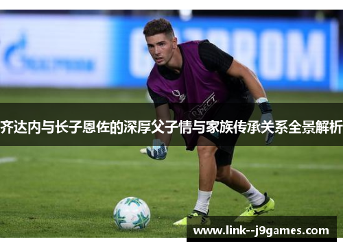 齐达内与长子恩佐的深厚父子情与家族传承关系全景解析 齐达内与长子恩佐的深厚父子情与家族传承关系全景解析