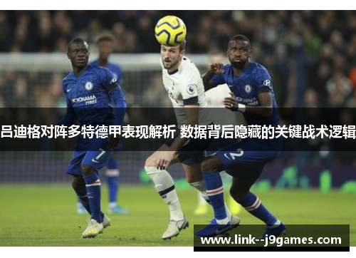 吕迪格对阵多特德甲表现解析 数据背后隐藏的关键战术逻辑 吕迪格对阵多特德甲表现解析 数据背后隐藏的关键战术逻辑