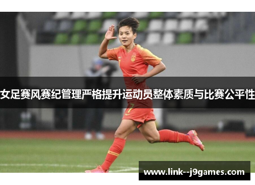女足赛风赛纪管理严格提升运动员整体素质与比赛公平性 女足赛风赛纪管理严格提升运动员整体素质与比赛公平性
