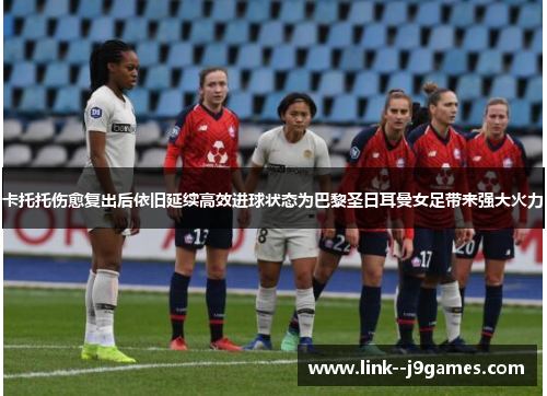 卡托托伤愈复出后依旧延续高效进球状态为巴黎圣日耳曼女足带来强大火力 卡托托伤愈复出后依旧延续高效进球状态为巴黎圣日耳曼女足带来强大火力